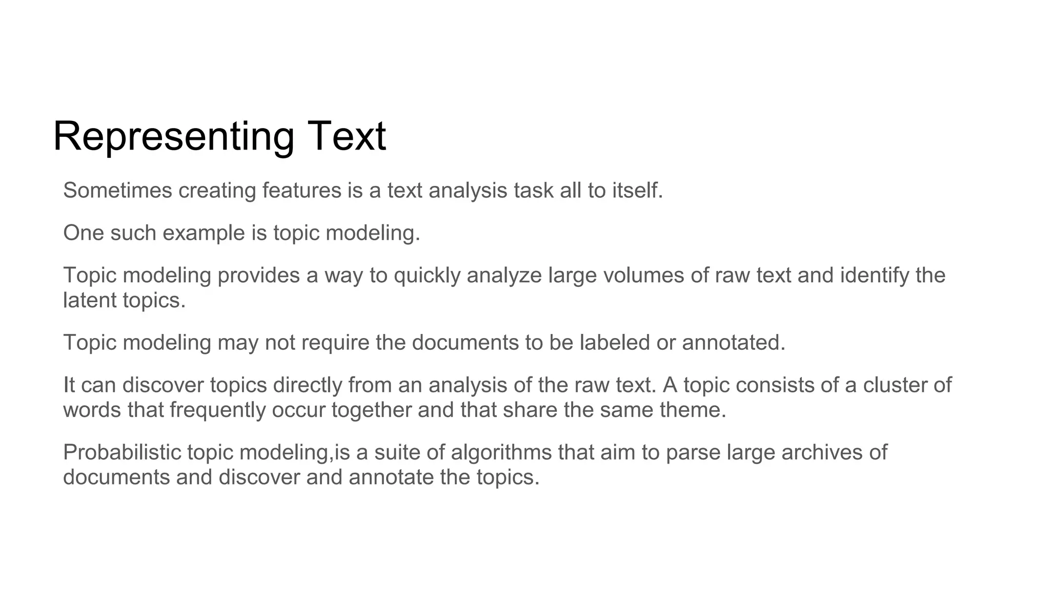 Representing Text
Sometimes creating features is a text analysis task all to itself.
One such example is topic modeling.
Topic modeling provides a way to quickly analyze large volumes of raw text and identify the
latent topics.
Topic modeling may not require the documents to be labeled or annotated.
It can discover topics directly from an analysis of the raw text. A topic consists of a cluster of
words that frequently occur together and that share the same theme.
Probabilistic topic modeling,is a suite of algorithms that aim to parse large archives of
documents and discover and annotate the topics.
 