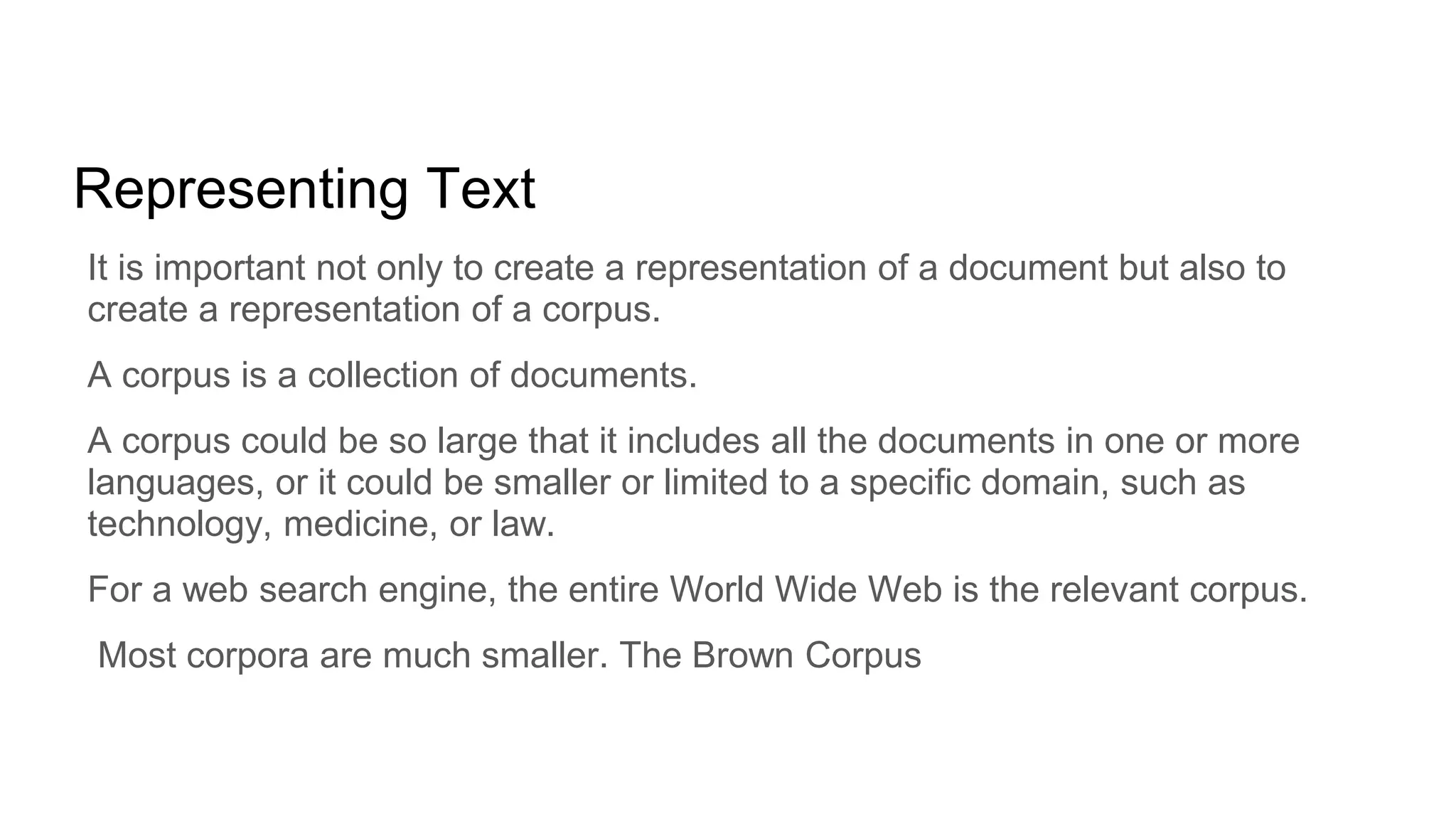 Representing Text
It is important not only to create a representation of a document but also to
create a representation of a corpus.
A corpus is a collection of documents.
A corpus could be so large that it includes all the documents in one or more
languages, or it could be smaller or limited to a specific domain, such as
technology, medicine, or law.
For a web search engine, the entire World Wide Web is the relevant corpus.
Most corpora are much smaller. The Brown Corpus
 