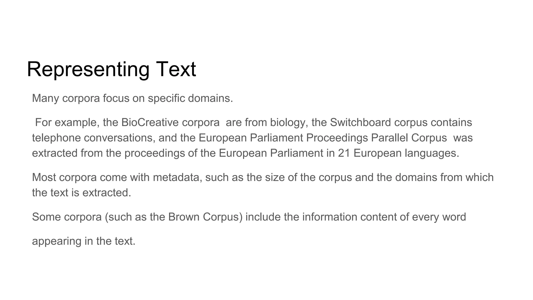 Representing Text
Many corpora focus on specific domains.
For example, the BioCreative corpora are from biology, the Switchboard corpus contains
telephone conversations, and the European Parliament Proceedings Parallel Corpus was
extracted from the proceedings of the European Parliament in 21 European languages.
Most corpora come with metadata, such as the size of the corpus and the domains from which
the text is extracted.
Some corpora (such as the Brown Corpus) include the information content of every word
appearing in the text.
 