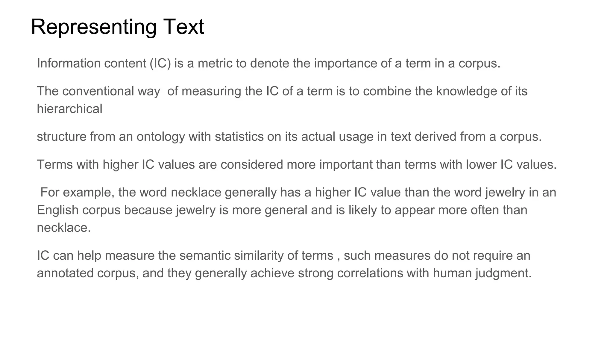 Representing Text
Information content (IC) is a metric to denote the importance of a term in a corpus.
The conventional way of measuring the IC of a term is to combine the knowledge of its
hierarchical
structure from an ontology with statistics on its actual usage in text derived from a corpus.
Terms with higher IC values are considered more important than terms with lower IC values.
For example, the word necklace generally has a higher IC value than the word jewelry in an
English corpus because jewelry is more general and is likely to appear more often than
necklace.
IC can help measure the semantic similarity of terms , such measures do not require an
annotated corpus, and they generally achieve strong correlations with human judgment.
 