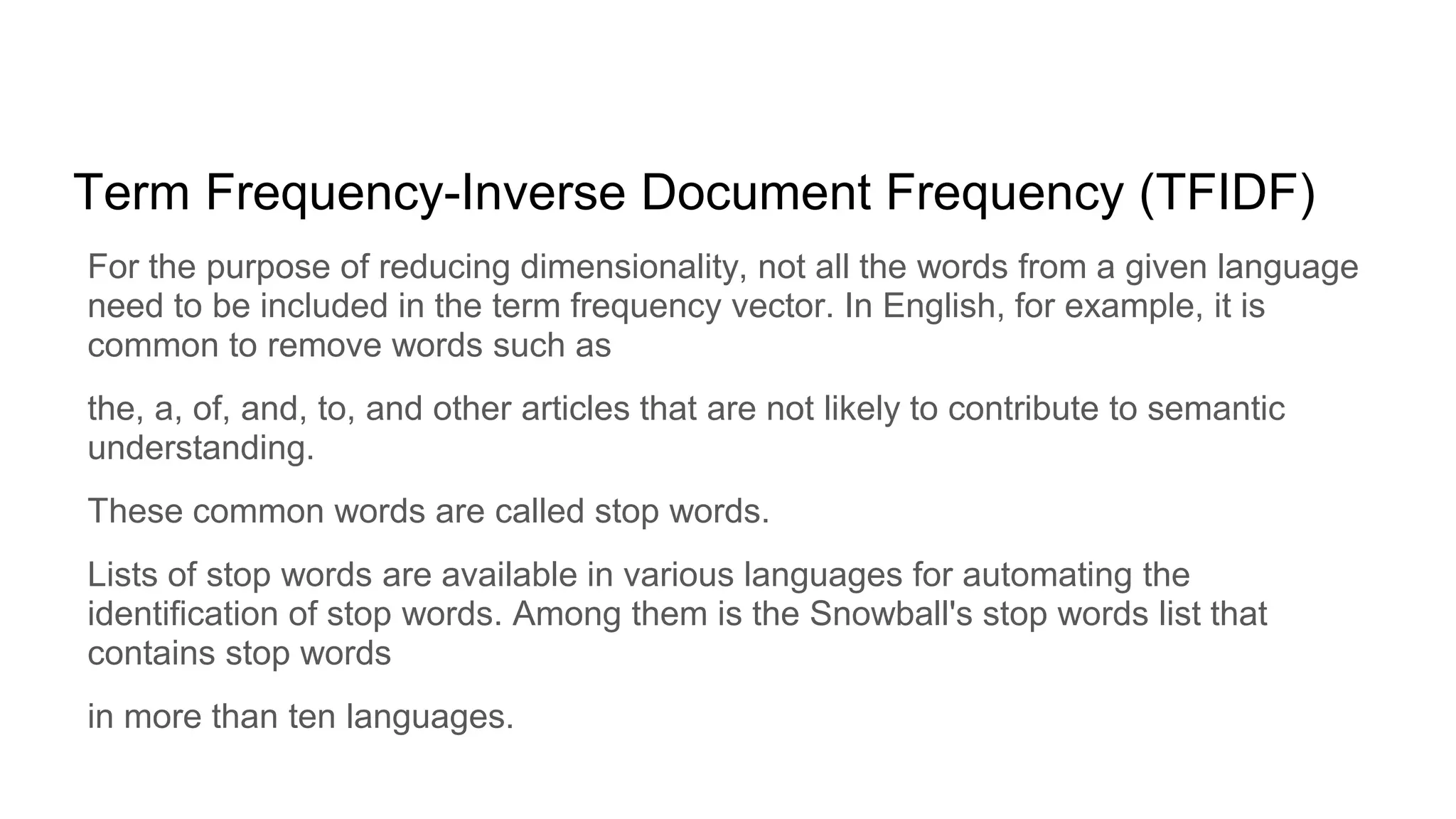 Term Frequency-Inverse Document Frequency (TFIDF)
For the purpose of reducing dimensionality, not all the words from a given language
need to be included in the term frequency vector. In English, for example, it is
common to remove words such as
the, a, of, and, to, and other articles that are not likely to contribute to semantic
understanding.
These common words are called stop words.
Lists of stop words are available in various languages for automating the
identification of stop words. Among them is the Snowball's stop words list that
contains stop words
in more than ten languages.
 