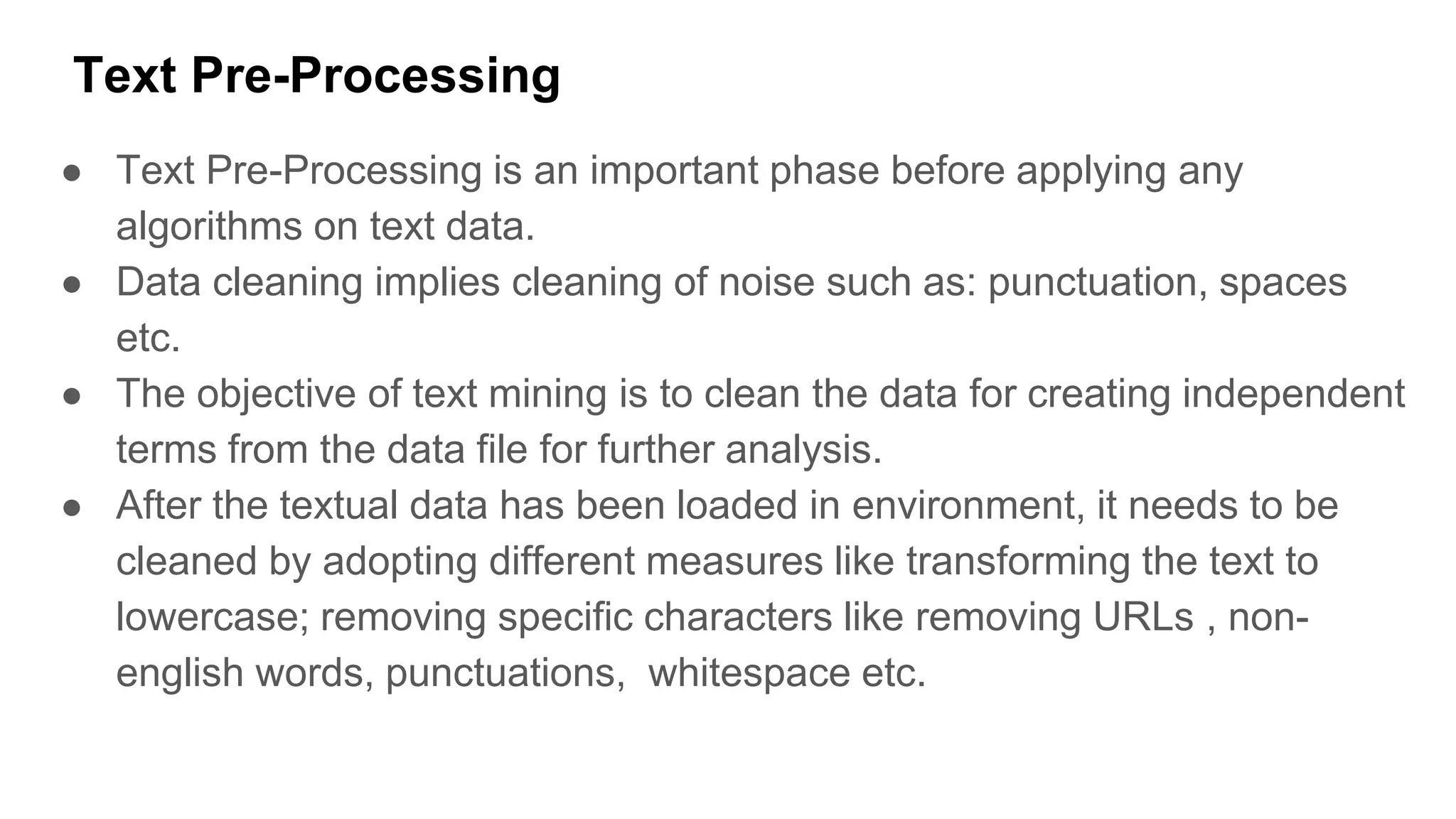 Text Pre-Processing
● Text Pre-Processing is an important phase before applying any
algorithms on text data.
● Data cleaning implies cleaning of noise such as: punctuation, spaces
etc.
● The objective of text mining is to clean the data for creating independent
terms from the data file for further analysis.
● After the textual data has been loaded in environment, it needs to be
cleaned by adopting different measures like transforming the text to
lowercase; removing specific characters like removing URLs , non-
english words, punctuations, whitespace etc.
 