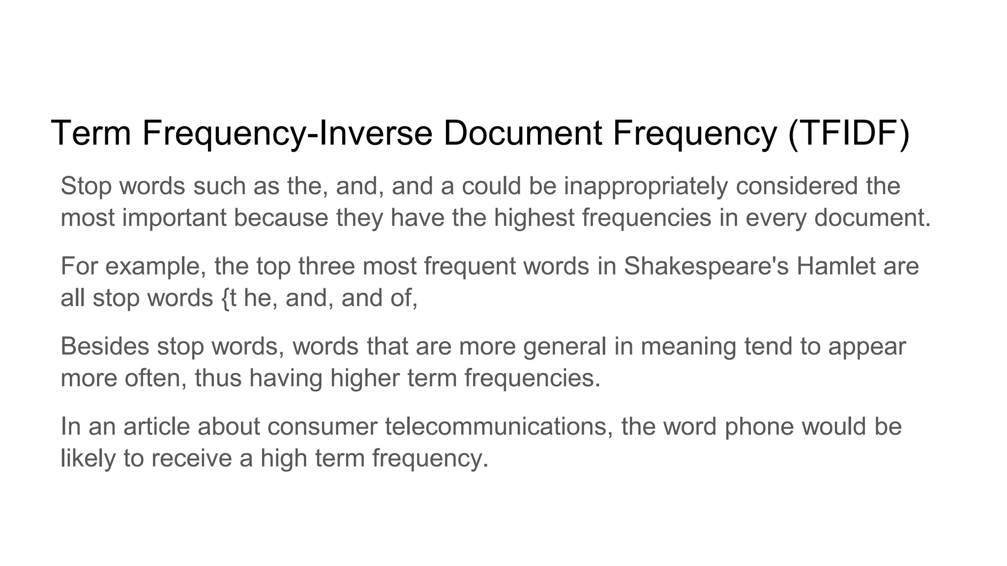 Term Frequency-Inverse Document Frequency (TFIDF)
Stop words such as the, and, and a could be inappropriately considered the
most important because they have the highest frequencies in every document.
For example, the top three most frequent words in Shakespeare's Hamlet are
all stop words {t he, and, and of,
Besides stop words, words that are more general in meaning tend to appear
more often, thus having higher term frequencies.
In an article about consumer telecommunications, the word phone would be
likely to receive a high term frequency.
 