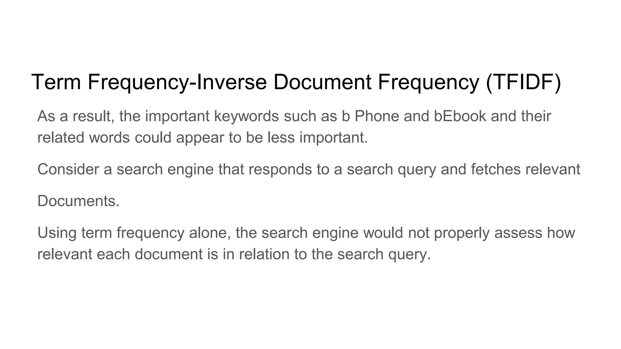 Term Frequency-Inverse Document Frequency (TFIDF)
As a result, the important keywords such as b Phone and bEbook and their
related words could appear to be less important.
Consider a search engine that responds to a search query and fetches relevant
Documents.
Using term frequency alone, the search engine would not properly assess how
relevant each document is in relation to the search query.
 