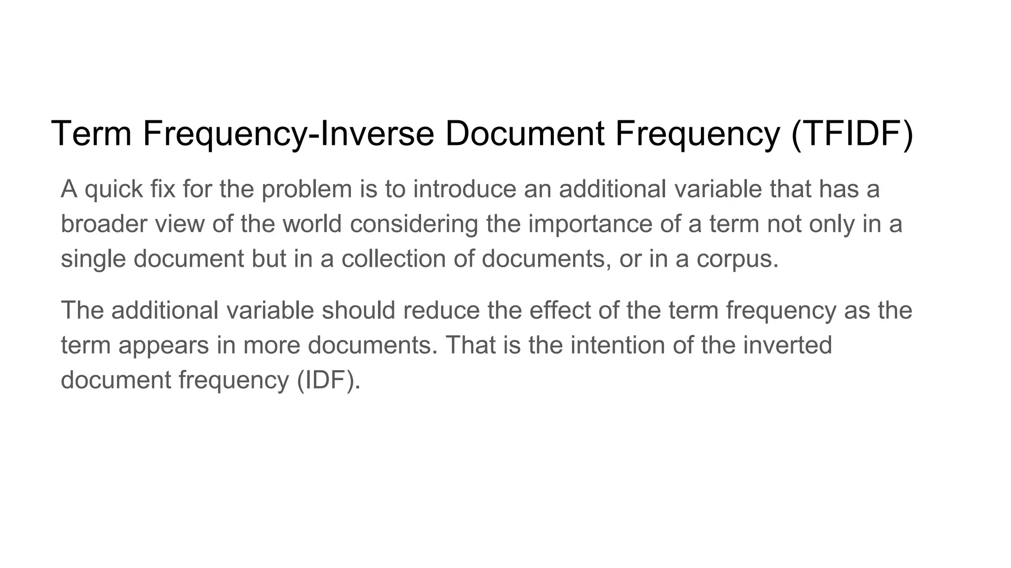 Term Frequency-Inverse Document Frequency (TFIDF)
A quick fix for the problem is to introduce an additional variable that has a
broader view of the world considering the importance of a term not only in a
single document but in a collection of documents, or in a corpus.
The additional variable should reduce the effect of the term frequency as the
term appears in more documents. That is the intention of the inverted
document frequency (IDF).
 