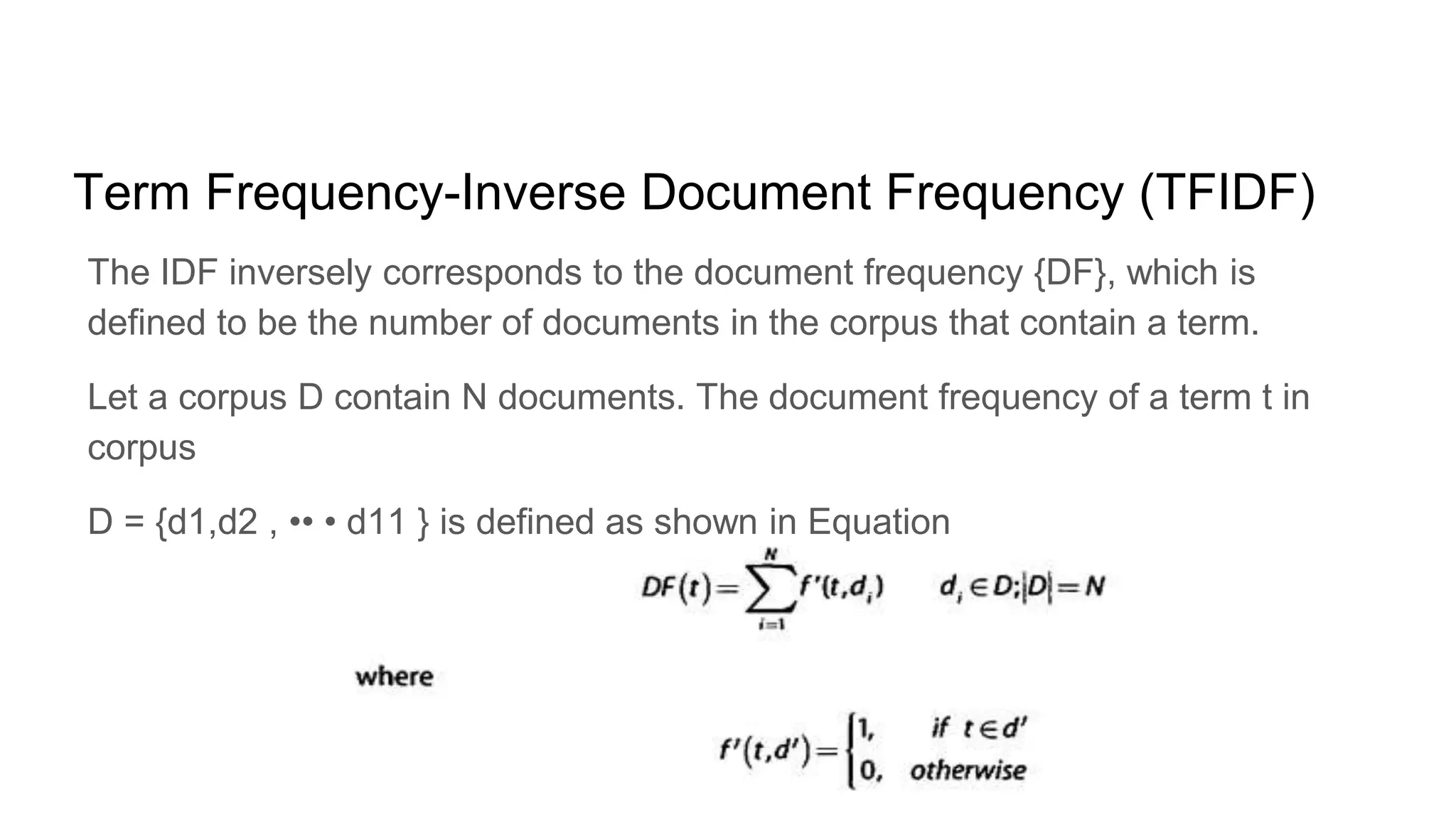 Term Frequency-Inverse Document Frequency (TFIDF)
The IDF inversely corresponds to the document frequency {DF}, which is
defined to be the number of documents in the corpus that contain a term.
Let a corpus D contain N documents. The document frequency of a term t in
corpus
D = {d1,d2 , •• • d11 } is defined as shown in Equation
 