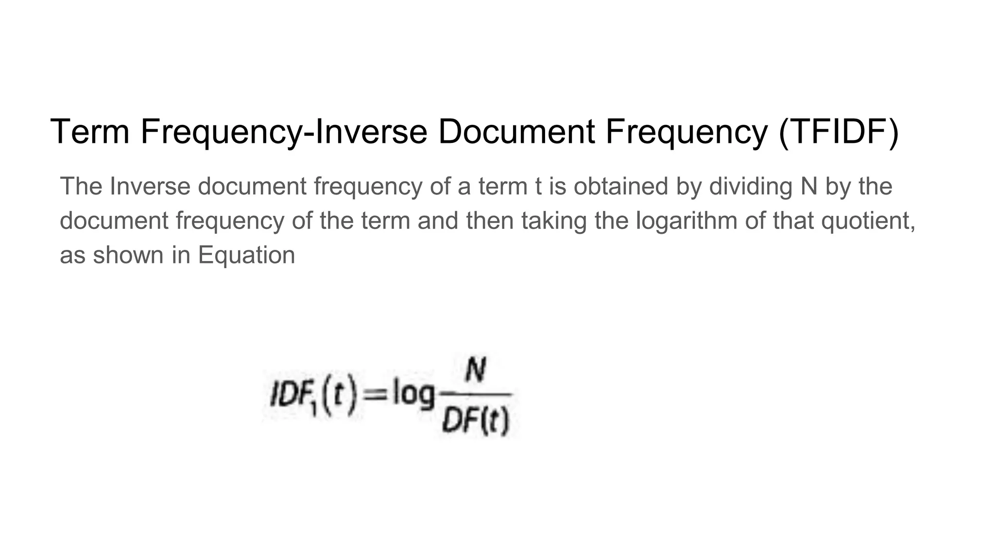Term Frequency-Inverse Document Frequency (TFIDF)
The Inverse document frequency of a term t is obtained by dividing N by the
document frequency of the term and then taking the logarithm of that quotient,
as shown in Equation
 