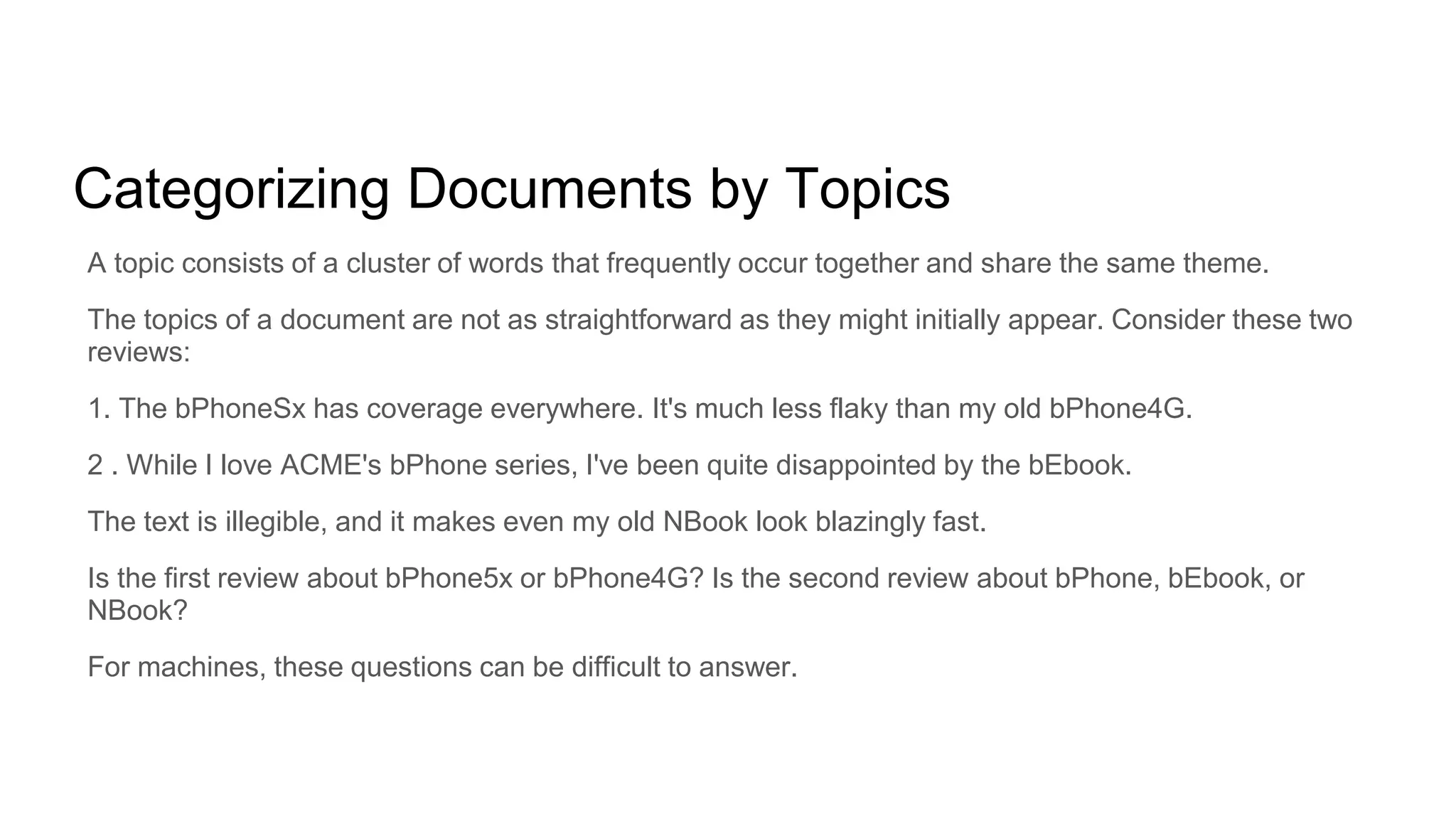 Categorizing Documents by Topics
A topic consists of a cluster of words that frequently occur together and share the same theme.
The topics of a document are not as straightforward as they might initially appear. Consider these two
reviews:
1. The bPhoneSx has coverage everywhere. It's much less flaky than my old bPhone4G.
2 . While I love ACME's bPhone series, I've been quite disappointed by the bEbook.
The text is illegible, and it makes even my old NBook look blazingly fast.
Is the first review about bPhone5x or bPhone4G? Is the second review about bPhone, bEbook, or
NBook?
For machines, these questions can be difficult to answer.
 