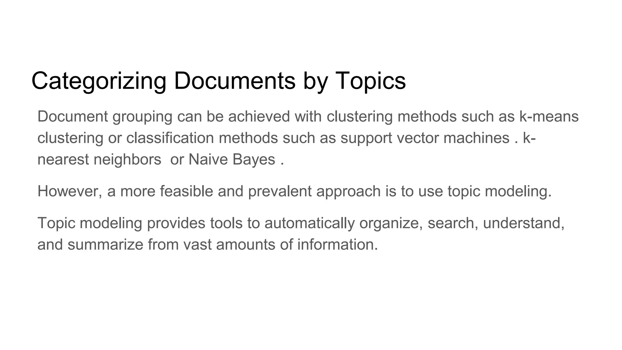 Categorizing Documents by Topics
Document grouping can be achieved with clustering methods such as k-means
clustering or classification methods such as support vector machines . k-
nearest neighbors or Naive Bayes .
However, a more feasible and prevalent approach is to use topic modeling.
Topic modeling provides tools to automatically organize, search, understand,
and summarize from vast amounts of information.
 