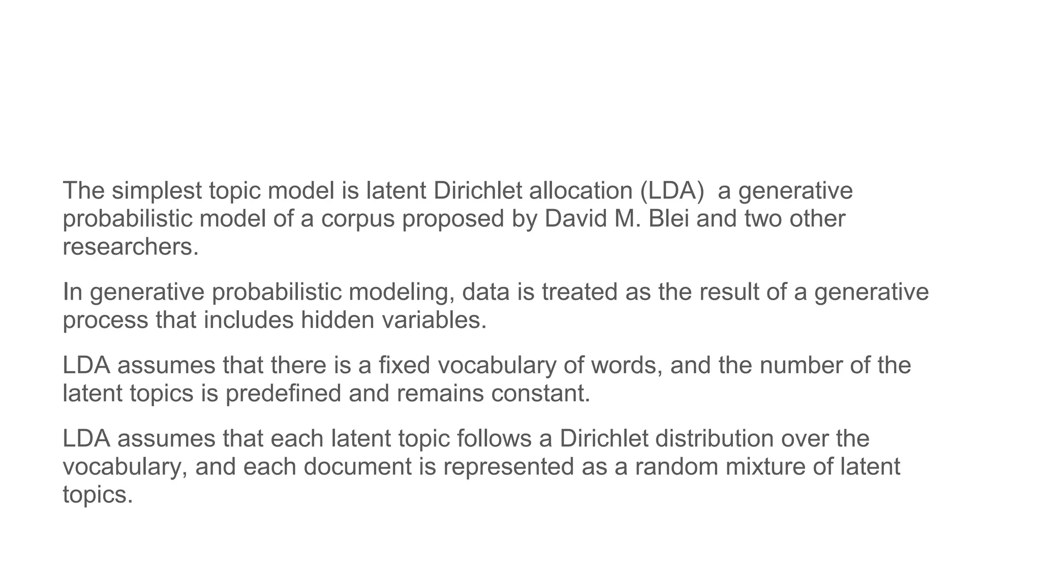 The simplest topic model is latent Dirichlet allocation (LDA) a generative
probabilistic model of a corpus proposed by David M. Blei and two other
researchers.
In generative probabilistic modeling, data is treated as the result of a generative
process that includes hidden variables.
LDA assumes that there is a fixed vocabulary of words, and the number of the
latent topics is predefined and remains constant.
LDA assumes that each latent topic follows a Dirichlet distribution over the
vocabulary, and each document is represented as a random mixture of latent
topics.
 