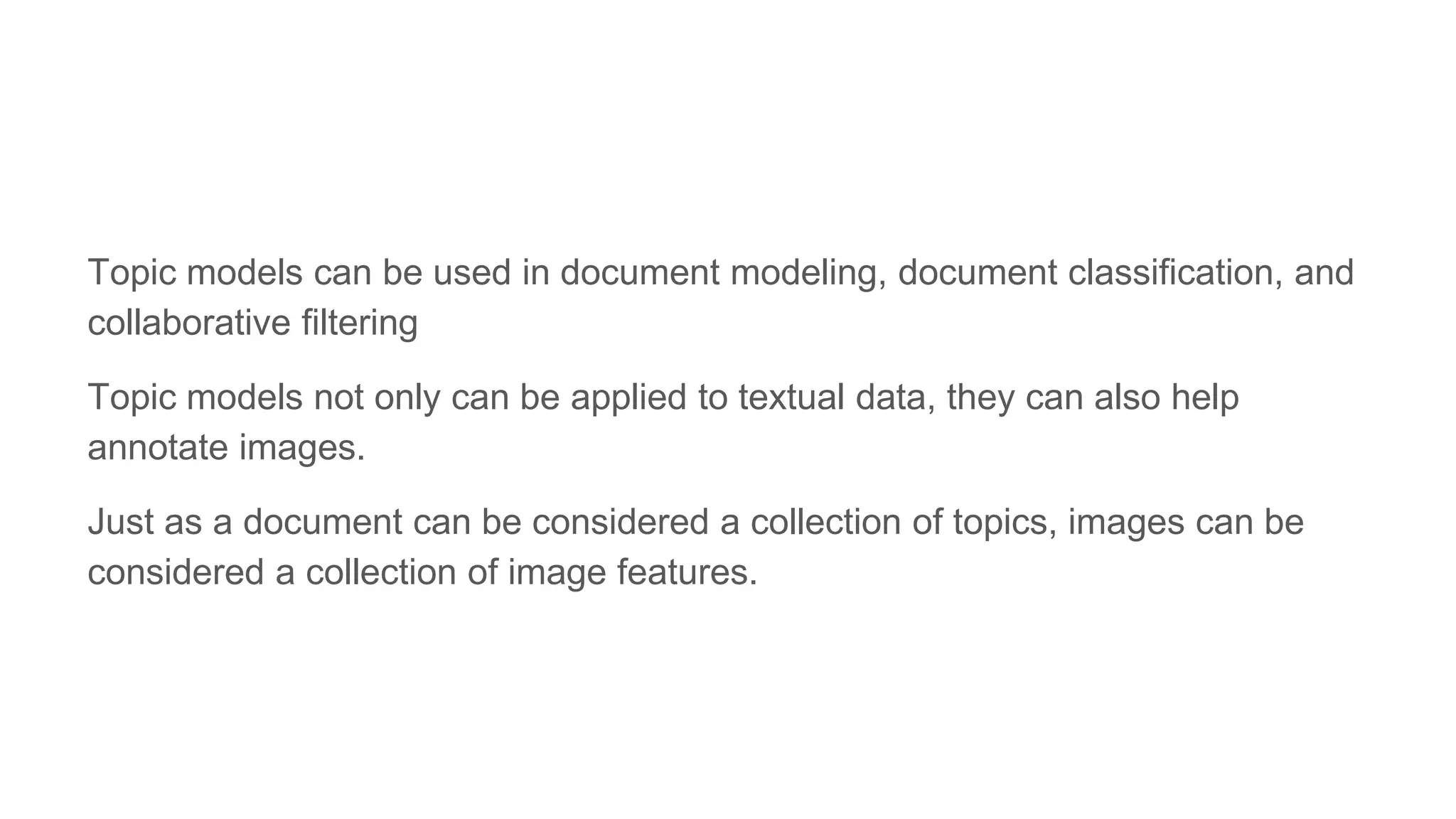Topic models can be used in document modeling, document classification, and
collaborative filtering
Topic models not only can be applied to textual data, they can also help
annotate images.
Just as a document can be considered a collection of topics, images can be
considered a collection of image features.
 