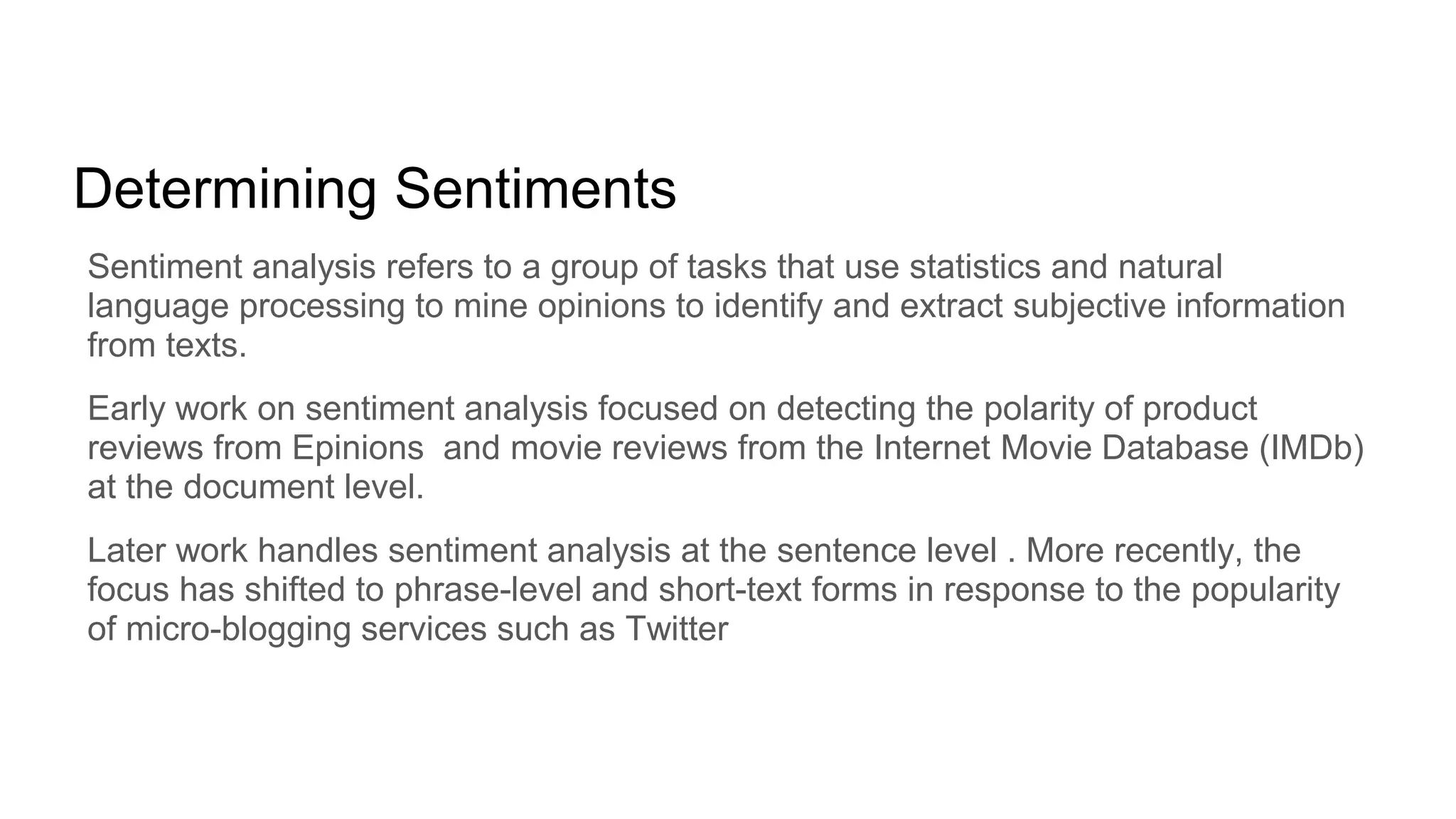 Determining Sentiments
Sentiment analysis refers to a group of tasks that use statistics and natural
language processing to mine opinions to identify and extract subjective information
from texts.
Early work on sentiment analysis focused on detecting the polarity of product
reviews from Epinions and movie reviews from the Internet Movie Database (IMDb)
at the document level.
Later work handles sentiment analysis at the sentence level . More recently, the
focus has shifted to phrase-level and short-text forms in response to the popularity
of micro-blogging services such as Twitter
 