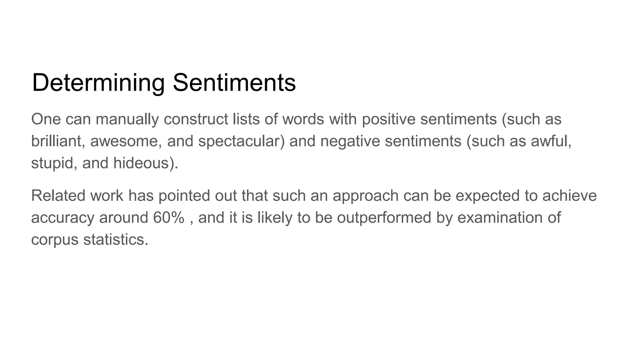 Determining Sentiments
One can manually construct lists of words with positive sentiments (such as
brilliant, awesome, and spectacular) and negative sentiments (such as awful,
stupid, and hideous).
Related work has pointed out that such an approach can be expected to achieve
accuracy around 60% , and it is likely to be outperformed by examination of
corpus statistics.
 