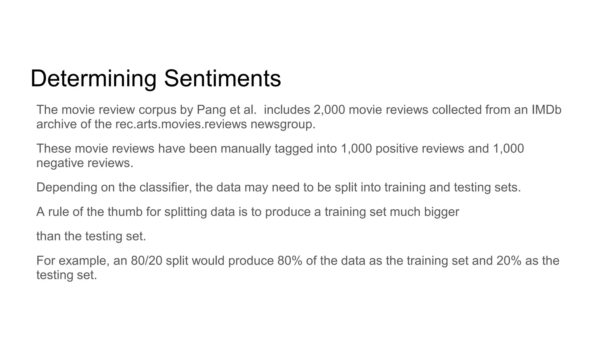 Determining Sentiments
The movie review corpus by Pang et al. includes 2,000 movie reviews collected from an IMDb
archive of the rec.arts.movies.reviews newsgroup.
These movie reviews have been manually tagged into 1,000 positive reviews and 1,000
negative reviews.
Depending on the classifier, the data may need to be split into training and testing sets.
A rule of the thumb for splitting data is to produce a training set much bigger
than the testing set.
For example, an 80/20 split would produce 80% of the data as the training set and 20% as the
testing set.
 