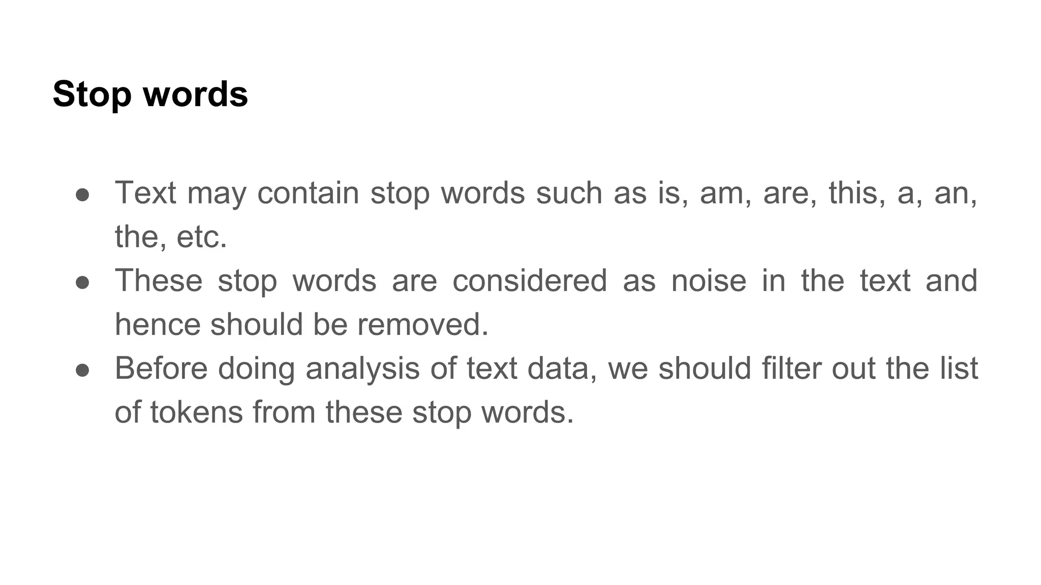 Stop words
● Text may contain stop words such as is, am, are, this, a, an,
the, etc.
● These stop words are considered as noise in the text and
hence should be removed.
● Before doing analysis of text data, we should filter out the list
of tokens from these stop words.
 