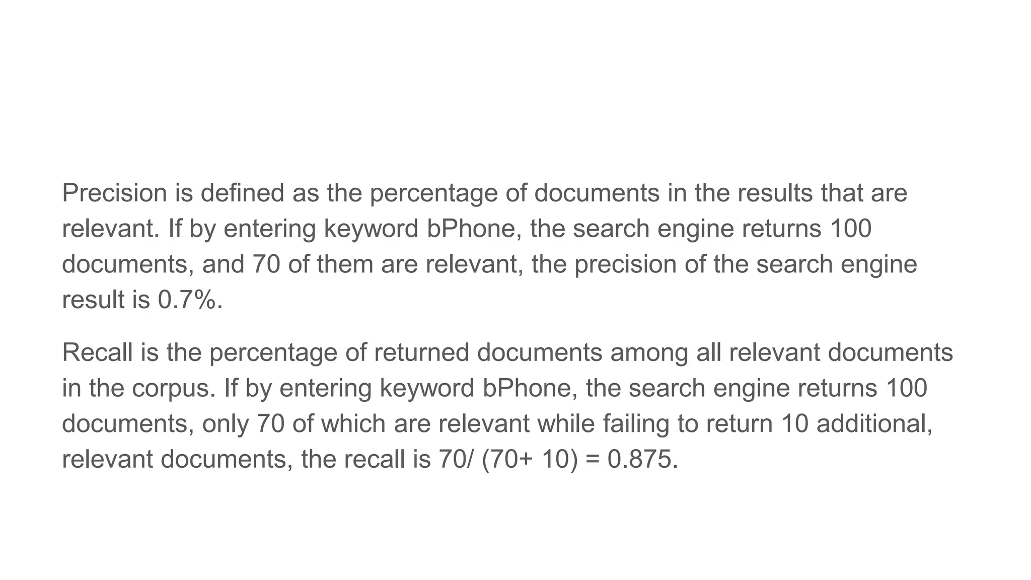 Precision is defined as the percentage of documents in the results that are
relevant. If by entering keyword bPhone, the search engine returns 100
documents, and 70 of them are relevant, the precision of the search engine
result is 0.7%.
Recall is the percentage of returned documents among all relevant documents
in the corpus. If by entering keyword bPhone, the search engine returns 100
documents, only 70 of which are relevant while failing to return 10 additional,
relevant documents, the recall is 70/ (70+ 10) = 0.875.
 