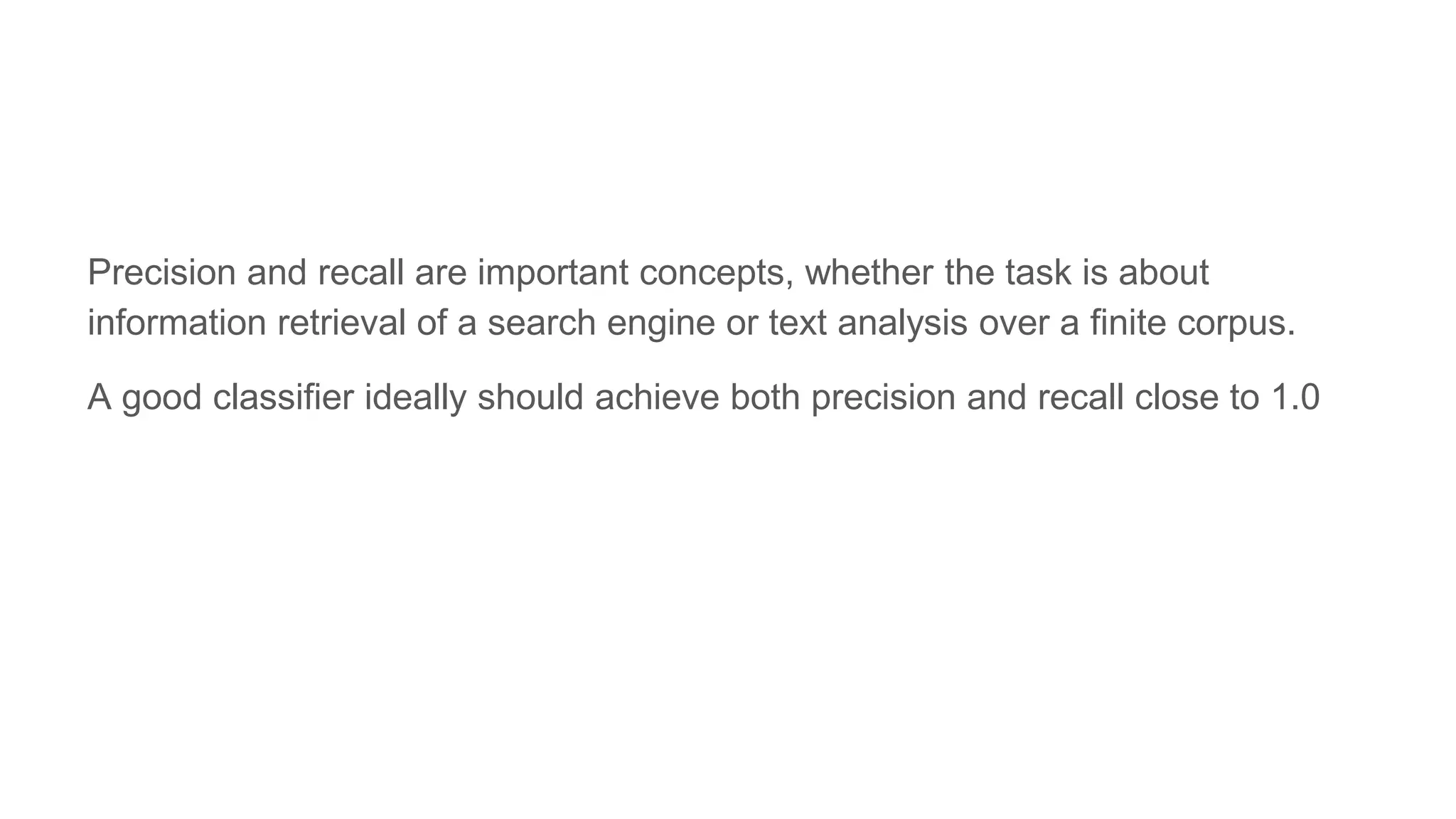 Precision and recall are important concepts, whether the task is about
information retrieval of a search engine or text analysis over a finite corpus.
A good classifier ideally should achieve both precision and recall close to 1.0
 