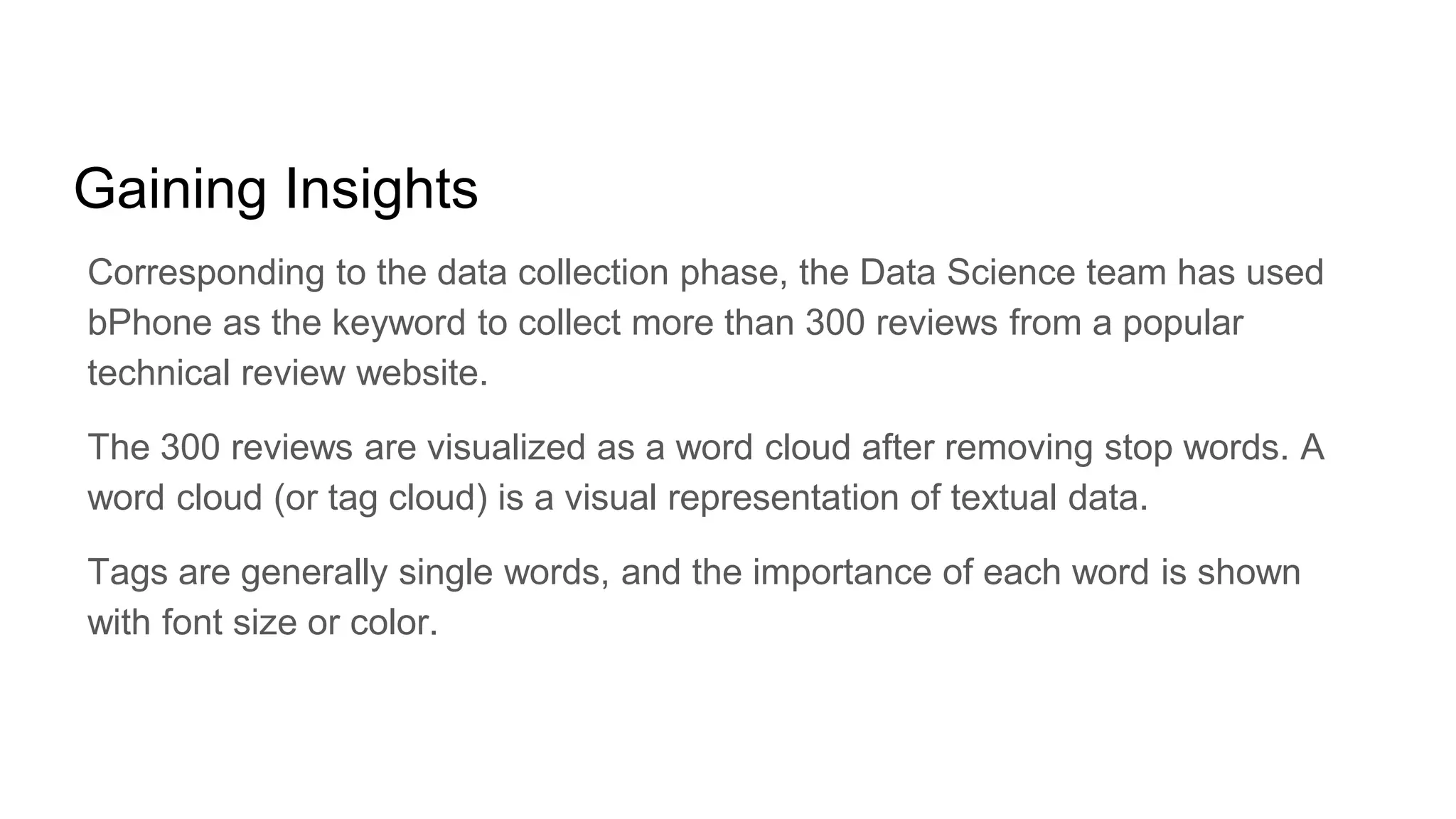 Gaining Insights
Corresponding to the data collection phase, the Data Science team has used
bPhone as the keyword to collect more than 300 reviews from a popular
technical review website.
The 300 reviews are visualized as a word cloud after removing stop words. A
word cloud (or tag cloud) is a visual representation of textual data.
Tags are generally single words, and the importance of each word is shown
with font size or color.
 
