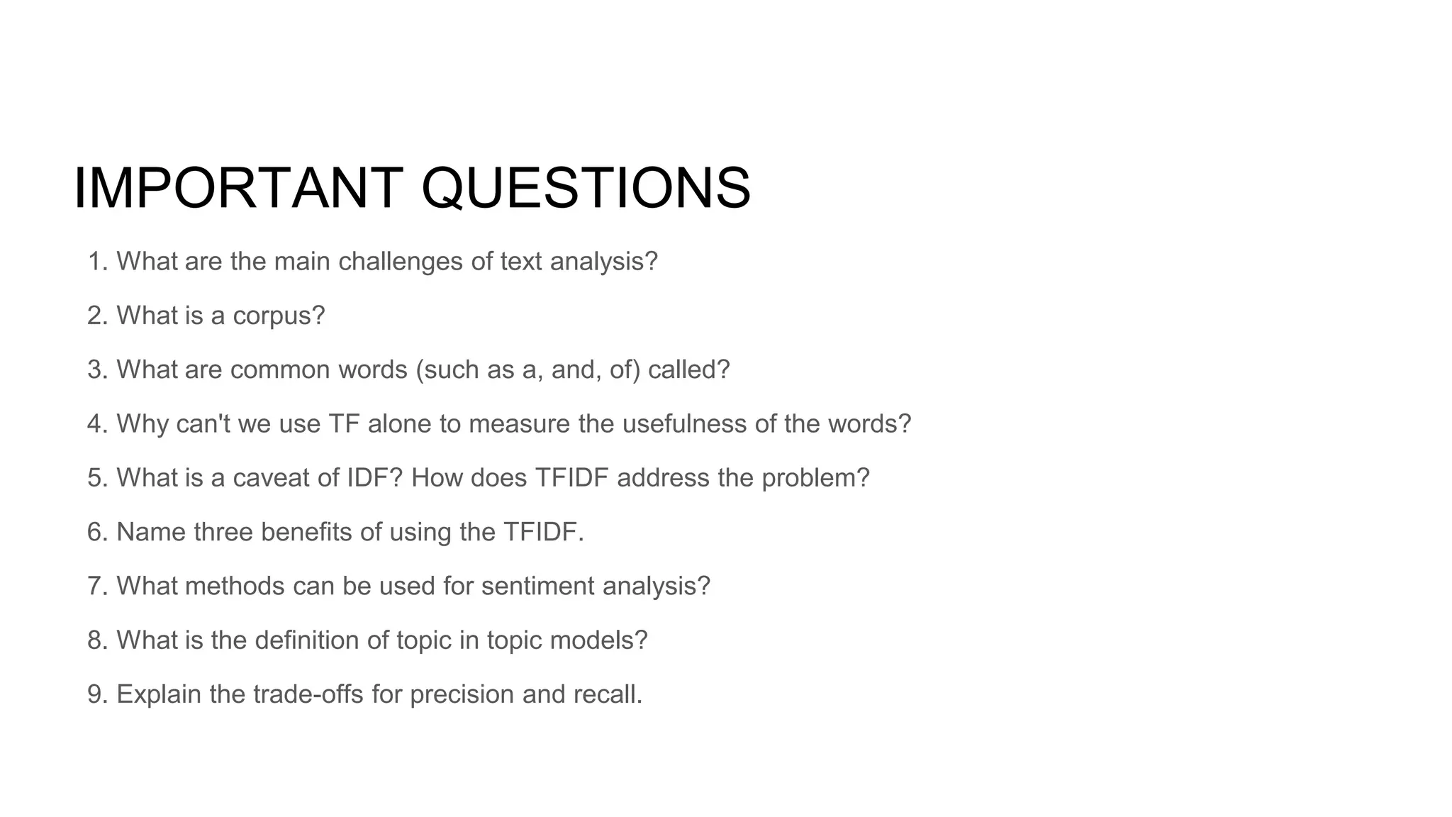 IMPORTANT QUESTIONS
1. What are the main challenges of text analysis?
2. What is a corpus?
3. What are common words (such as a, and, of) called?
4. Why can't we use TF alone to measure the usefulness of the words?
5. What is a caveat of IDF? How does TFIDF address the problem?
6. Name three benefits of using the TFIDF.
7. What methods can be used for sentiment analysis?
8. What is the definition of topic in topic models?
9. Explain the trade-offs for precision and recall.
 