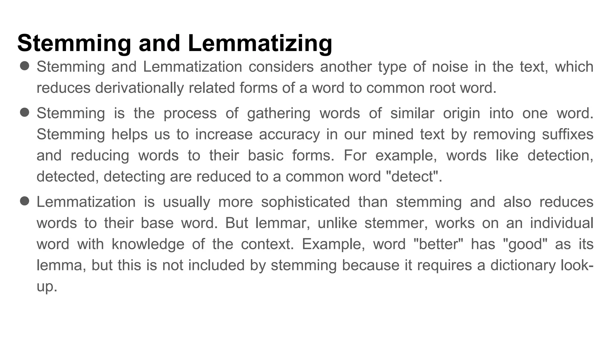 Stemming and Lemmatizing
● Stemming and Lemmatization considers another type of noise in the text, which
reduces derivationally related forms of a word to common root word.
● Stemming is the process of gathering words of similar origin into one word.
Stemming helps us to increase accuracy in our mined text by removing suffixes
and reducing words to their basic forms. For example, words like detection,
detected, detecting are reduced to a common word "detect".
● Lemmatization is usually more sophisticated than stemming and also reduces
words to their base word. But lemmar, unlike stemmer, works on an individual
word with knowledge of the context. Example, word "better" has "good" as its
lemma, but this is not included by stemming because it requires a dictionary look-
up.
 