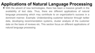 Applications of Natural Language Processing
● With the advent of new technologies, there has been a massive growth in the
availability of text data. Thus, there are different applications of natural
language processing which may contribute to an organization's success in a
dominant manner. Example: Understanding customer behavior through twitter
data, developing recommendation systems, cluster analysis of the customer
data on the basis of reviews etc. This section focus on different applications of
natural language processing
 