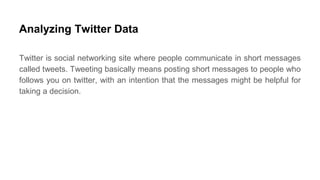Analyzing Twitter Data
Twitter is social networking site where people communicate in short messages
called tweets. Tweeting basically means posting short messages to people who
follows you on twitter, with an intention that the messages might be helpful for
taking a decision.
 