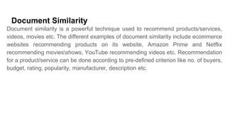 Document Similarity
Document similarity is a powerful technique used to recommend products/services,
videos, movies etc. The different examples of document similarity include ecommerce
websites recommending products on its website, Amazon Prime and Netflix
recommending moviesshows, YouTube recommending videos etc. Recommendation
for a product/service can be done according to pre-defined criterion like no. of buyers,
budget, rating, popularity, manufacturer, description etc.
 