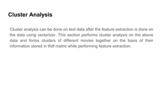 Cluster Analysis
Cluster analysis can be done on text data after the feature extraction is done on
the data using vectorizer. This section performs cluster analysis on the above
data and forms clusters of different movies together on the basis of their
information stored in tfidf matrix while performing feature extraction.
 