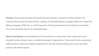 Parsing is the process that takes unstructured text and imposes a structure for further analysis. The
unstructured text could be a plain text file, a weblog, an Extensible Markup Language (XML) file, a HyperText
Markup Language (HTML) file, or a Word document. Parsing deconstructs the provided text and renders
it in a more structured way for the subsequent steps.
Search and retrieval is the identification of the documents in a corpus that contain search items such
as specific words, phrases, topics, or entities like people or organizations. These search items are generally
called key terms. Search and retrieval originated from the field of library science and is now used exten-
sively by web search engines.
 
