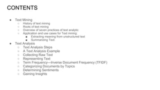 CONTENTS
● Text Mining
○ History of text mining
○ Roots of text mining
○ Overview of seven practices of text analytic
○ Application and use cases for Text mining:
■ Extracting meaning from unstructured text
■ Summarizing Text.
● Text Analysis
○ Text Analysis Steps
○ A Text Analysis Example
○ Collecting Raw Text
○ Representing Text
○ Term Frequency—Inverse Document Frequency (TFIDF)
○ Categorizing Documents by Topics
○ Determining Sentiments
○ Gaining Insights
 