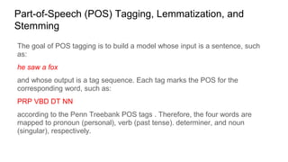 Part-of-Speech (POS) Tagging, Lemmatization, and
Stemming
The goal of POS tagging is to build a model whose input is a sentence, such
as:
he saw a fox
and whose output is a tag sequence. Each tag marks the POS for the
corresponding word, such as:
PRP VBD DT NN
according to the Penn Treebank POS tags . Therefore, the four words are
mapped to pronoun (personal), verb (past tense). determiner, and noun
(singular), respectively.
 
