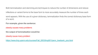 Both lemmatization and stemming are techniques to reduce the number of dimensions and reduce
inflections or variant forms to the base form to more accurately measure the number of times each
word appears. With the use of a given dictionary, lemmatization finds the correct dictionary base form
of a word.
For example, given the sentence:
obesity causes many problems
the output of lemmatization would be:
obesity cause many problem
https://www.ling.upenn.edu/courses/Fall_2003/ling001/penn_treebank_pos.html
 