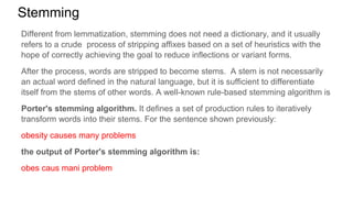 Stemming
Different from lemmatization, stemming does not need a dictionary, and it usually
refers to a crude process of stripping affixes based on a set of heuristics with the
hope of correctly achieving the goal to reduce inflections or variant forms.
After the process, words are stripped to become stems. A stem is not necessarily
an actual word defined in the natural language, but it is sufficient to differentiate
itself from the stems of other words. A well-known rule-based stemming algorithm is
Porter's stemming algorithm. It defines a set of production rules to iteratively
transform words into their stems. For the sentence shown previously:
obesity causes many problems
the output of Porter's stemming algorithm is:
obes caus mani problem
 