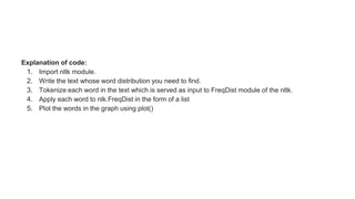 Explanation of code:
1. Import nltk module.
2. Write the text whose word distribution you need to find.
3. Tokenize each word in the text which is served as input to FreqDist module of the nltk.
4. Apply each word to nlk.FreqDist in the form of a list
5. Plot the words in the graph using plot()
 