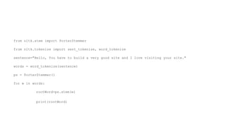 from nltk.stem import PorterStemmer
from nltk.tokenize import sent_tokenize, word_tokenize
sentence="Hello, You have to build a very good site and I love visiting your site."
words = word_tokenize(sentence)
ps = PorterStemmer()
for w in words:
rootWord=ps.stem(w)
print(rootWord)
 