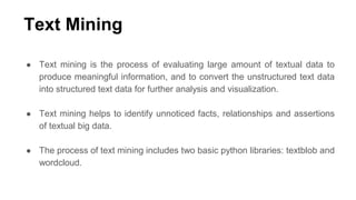 Text Mining
● Text mining is the process of evaluating large amount of textual data to
produce meaningful information, and to convert the unstructured text data
into structured text data for further analysis and visualization.
● Text mining helps to identify unnoticed facts, relationships and assertions
of textual big data.
● The process of text mining includes two basic python libraries: textblob and
wordcloud.
 