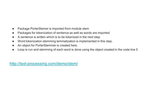 ● Package PorterStemer is imported from module stem
● Packages for tokenization of sentence as well as words are imported
● A sentence is written which is to be tokenized in the next step.
● Word tokenization stemming lemmatization is implemented in this step.
● An object for PorterStemmer is created here.
● Loop is run and stemming of each word is done using the object created in the code line 5
http://text-processing.com/demo/stem/
 