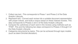 1. Collect raw text - This corresponds to Phase 1 and Phase 2 of the Data
Analytic Lifecycle.
2. Represent text - Convert each review into a suitable document representation
with proper indices, and build a corpus based on these indexed reviews. This
step corresponds to Phases 2 and 3 of the Data Analytic Lifecycle.
3. Compute the usefulness of each word in the reviews using methods such as
TFIDF .This and the following two steps correspond to Phases 3 through 5 of
the Data Analytic Lifecycle.
4. Categorize documents by topics. This can be achieved through topic models
(such as latent Dirichlet allocation).
 