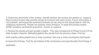 5. Determine sentiments of the reviews. Identify whether the reviews are positive or negative.
Many product review sites provide ratings of a product with each review. If such information is
not available, techniques like sentiment analysis can be used on the textual data to infer the
underlying sentiments. People can express many emotions. To keep the process simple,
ACME considers sentiments as positive, neutral, or negative.
6. Review the results and gain greater insights - This step corresponds to Phase 5 and 6 of the
Data Analytic Lifecycle. Marketing gathers the results from the previous steps. Find out
what exactly makes people love or hate a product. Use one or more visualization techniques
to report the findings. Test the soundness of the conclusions and operationalize the findings if
applicable.
 