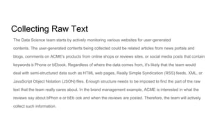 Collecting Raw Text
The Data Science team starts by actively monitoring various websites for user-generated
contents. The user-generated contents being collected could be related articles from news portals and
blogs, comments on ACME's products from online shops or reviews sites, or social media posts that contain
keywords b Phone or bEbook. Regardless of where the data comes from, it's likely that the team would
deal with semi-structured data such as HTML web pages, Really Simple Syndication (RSS) feeds, XML, or
JavaScript Object Notation (JSON) files. Enough structure needs to be imposed to find the part of the raw
text that the team really cares about. In the brand management example, ACME is interested in what the
reviews say about bPhon e or bEb ook and when the reviews are posted. Therefore, the team will actively
collect such information.
 