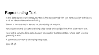 Representing Text
ln this data representation step, raw text is first transformed with text normalization techniques
such as tokenization and case folding.
Then it is represented in a more structured way for analysis.
Tokenization is the task of separating (also called tokenizing) words from the body of text.
Raw text is converted into collections of tokens after the tokenization, where each token is
generally a word.
A common approach is tokenizing on spaces.
state-of-art
 