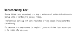 Representing Text
If case folding must be present, one way to reduce such problems is to create a
lookup table of words not to be case folded.
The team can come up with some heuristics or rules-based strategies for the
case folding.
For example, the program can be taught to ignore words that have uppercase
in the middle of a sentence.
 