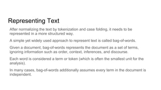 Representing Text
After normalizing the text by tokenization and case folding, it needs to be
represented in a more structured way.
A simple yet widely used approach to represent text is called bag-of-words.
Given a document, bag-of-words represents the document as a set of terms,
ignoring information such as order, context, inferences, and discourse.
Each word is considered a term or token (which is often the smallest unit for the
analysis).
In many cases, bag-of-words additionally assumes every term in the document is
independent.
 