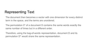 Representing Text
The document then becomes a vector with one dimension for every distinct
term in the space, and the terms are unordered.
The permutation 0* of a document D contains the same words exactly the
same number of times but in a different order.
Therefore, using the bag-of-words representation, document D and its
permutation D* would share the same representation.
 