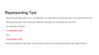 Representing Text
Bag-of-words takes quite a na..-ve approach, as order plays an important role in the semantics of text.
With bag-of-words, many texts with different meanings are combined into one form.
For example, the texts
"a dog bites a man"
and
"a man bites a dog"
have very different meanings, but they would share the same representation with bag-of-words.
 