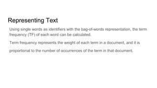 Representing Text
Using single words as identifiers with the bag-of-words representation, the term
frequency (TF) of each word can be calculated.
Term frequency represents the weight of each term in a document, and it is
proportional to the number of occurrences of the term in that document.
 
