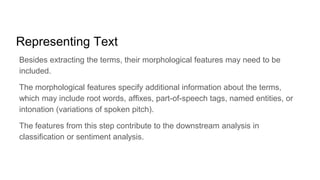 Representing Text
Besides extracting the terms, their morphological features may need to be
included.
The morphological features specify additional information about the terms,
which may include root words, affixes, part-of-speech tags, named entities, or
intonation (variations of spoken pitch).
The features from this step contribute to the downstream analysis in
classification or sentiment analysis.
 