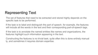 Representing Text
The set of features that need to be extracted and stored highly depends on the
specific task to be performed.
lf the task is to label and distinguish the part of speech, for example, the features
will include all the words in the text and their corresponding part-of-speech tags.
If the task is to annotate the named entities like names and organizations, the
features highlight such information appearing in the text.
Constructing the features is no trivial task; quite often this is done entirely manual
ly, and sometimes it requires domain expertise.
 