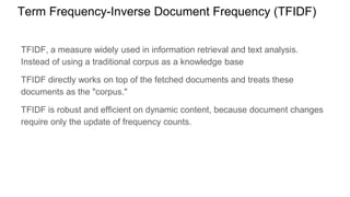 Term Frequency-Inverse Document Frequency (TFIDF)
TFIDF, a measure widely used in information retrieval and text analysis.
Instead of using a traditional corpus as a knowledge base
TFIDF directly works on top of the fetched documents and treats these
documents as the "corpus."
TFIDF is robust and efficient on dynamic content, because document changes
require only the update of frequency counts.
 