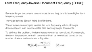 Term Frequency-Inverse Document Frequency (TFIDF)
Because longer documents contain more terms, they tend to have higher term
frequency values.
They also tend to contain more distinct terms.
These factors can conspire to raise the term frequency values of longer
documents and lead to undesirable bias favoring longer documents.
To address this problem, the term frequency can be normalized. For example,
the term frequency of term t in document d can be normalized based on the
number of terms in d as shown in Equation
 